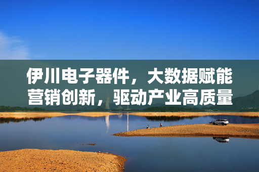 伊川电子器件，大数据赋能营销创新，驱动产业高质量发展，伊川电子器件以大数据赋能营销创新驱动产业高质量发展
