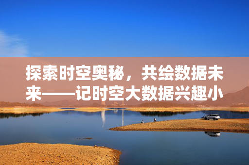 探索时空奥秘，共绘数据未来——记时空大数据兴趣小组的活力之旅，探索时空奥秘，共绘数据未来