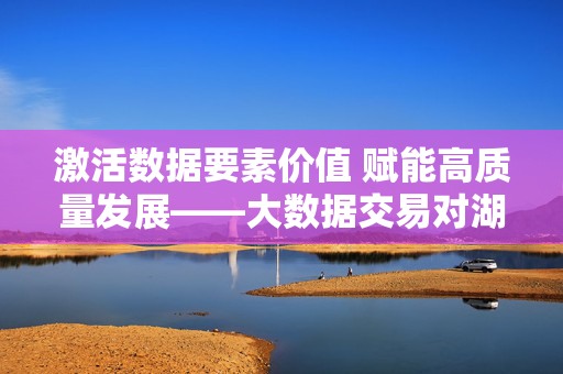 激活数据要素价值 赋能高质量发展——大数据交易对湖南的战略意义,大数据交易激活湖南数据要素价值 赋能高质量发展