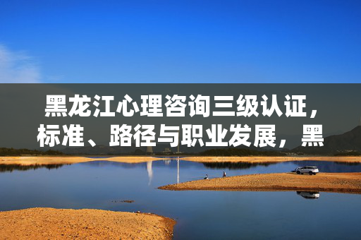 黑龙江心理咨询三级认证，标准、路径与职业发展，黑龙江心理咨询三级认证，标准、路径与职业发展