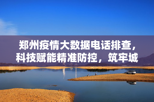 郑州疫情大数据电话排查，科技赋能精准防控，筑牢城市安全防线，郑州科技赋能疫情大数据排查 筑牢精准防控安全防线