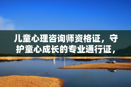 儿童心理咨询师资格证，守护童心成长的专业通行证，儿童心理咨询师资格证，守护童心成长的专业通行证