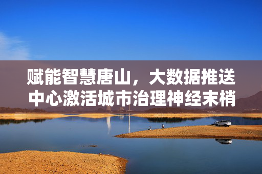 赋能智慧唐山,大数据推送中心激活城市治理神经末梢,智慧唐山,大数据推送中心激活城市治理神经末梢