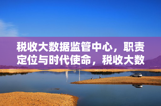 税收大数据监管中心，职责定位与时代使命，税收大数据监管中心的职责定位与时代使命