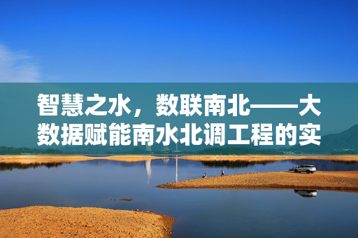 智慧之水，数联南北——大数据赋能南水北调工程的实践与展望，智慧之水，数联南北，大数据赋能南水北调实践与展望