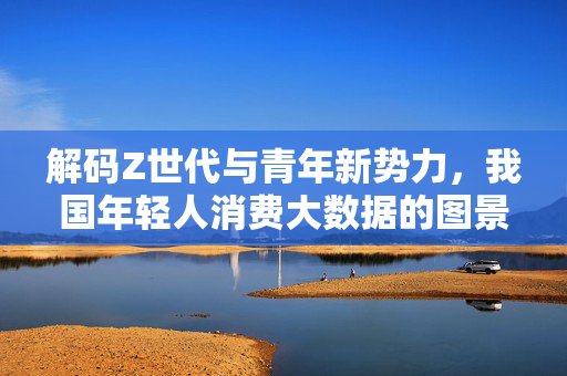 解码Z世代与青年新势力，我国年轻人消费大数据的图景与趋势，解码Z世代与青年新势力，我国年轻人消费大数据图景与趋势