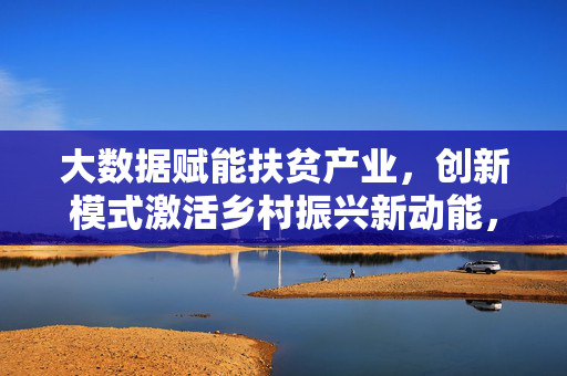 大数据赋能扶贫产业，创新模式激活乡村振兴新动能，大数据赋能扶贫产业创新模式激活乡村振兴新动能