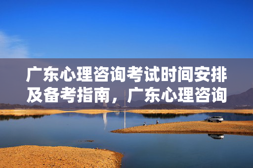 广东心理咨询考试时间安排及备考指南，广东心理咨询考试时间安排与备考指南