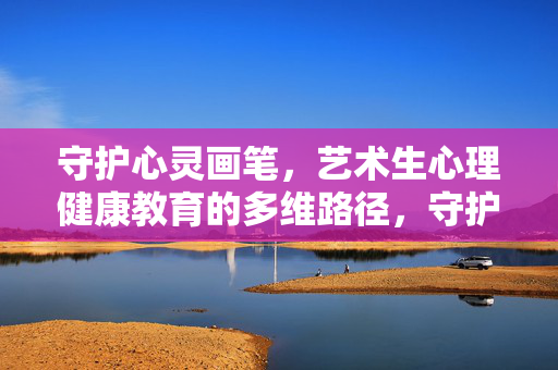 守护心灵画笔，艺术生心理健康教育的多维路径，守护心灵画笔，艺术生心理健康教育的多维路径