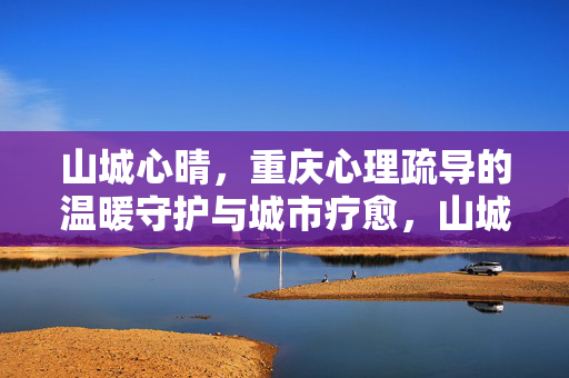 山城心晴，重庆心理疏导的温暖守护与城市疗愈，山城心晴，重庆心理疏导的温暖守护与城市疗愈
