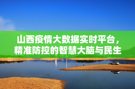 山西疫情大数据实时平台，精准防控的智慧大脑与民生晴雨表，山西疫情大数据实时平台，精准防控的智慧大脑与民生晴雨表
