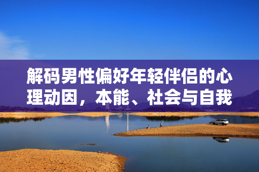 解码男性偏好年轻伴侣的心理动因，本能、社会与自我的交织，解码男性偏好年轻伴侣的心理动因，本能、社会与自我的交织