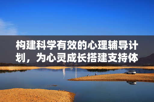 构建科学有效的心理辅导计划，为心灵成长搭建支持体系，科学有效心理辅导计划，心灵成长的支撑体系