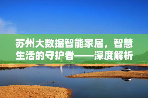 苏州大数据智能家居，智慧生活的守护者——深度解析维护技术与未来趋势，苏州大数据智能家居，智慧生活守护者——维护技术与未来趋势