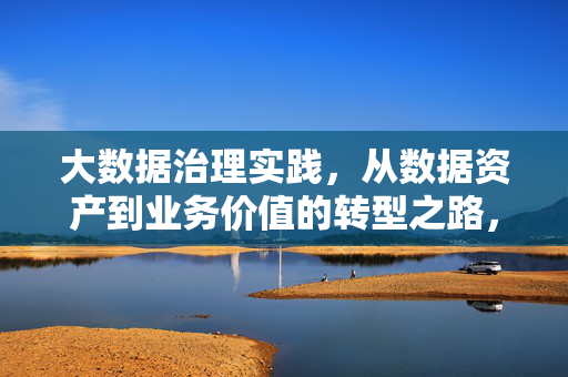 大数据治理实践，从数据资产到业务价值的转型之路，从数据资产到业务价值，大数据治理的转型实践