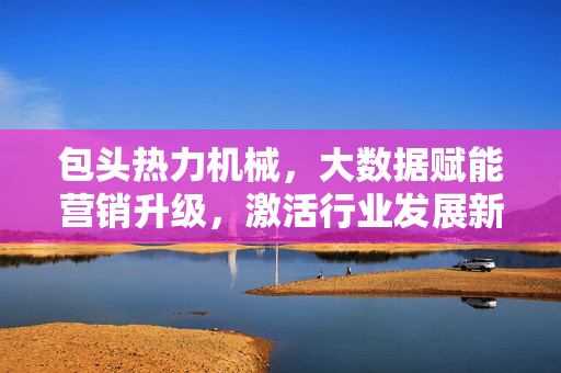 包头热力机械，大数据赋能营销升级，激活行业发展新动能，包头热力机械，大数据赋能营销升级激活行业发展新动能