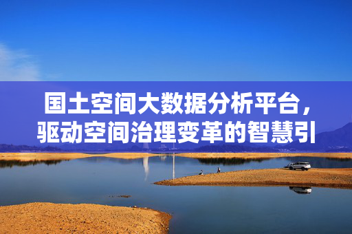 国土空间大数据分析平台，驱动空间治理变革的智慧引擎，国土空间大数据分析平台，驱动空间治理变革的智慧引擎