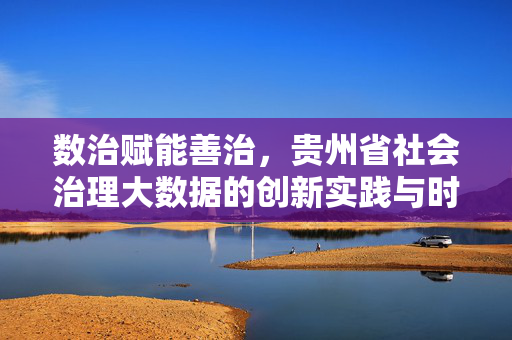 数治赋能善治，贵州省社会治理大数据的创新实践与时代启示，数治赋能善治，贵州省社会治理大数据的创新实践与启示