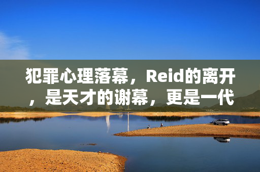 犯罪心理落幕，Reid的离开，是天才的谢幕，更是一代人的青春终章，犯罪心理落幕，Reid的谢幕，一代人青春终章
