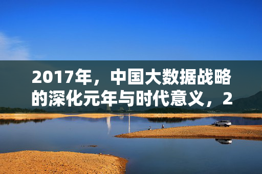 2017年，中国大数据战略的深化元年与时代意义，2017，中国大数据战略深化元年与时代意义