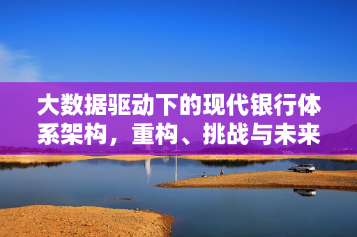 大数据驱动下的现代银行体系架构，重构、挑战与未来趋势，大数据驱动下现代银行体系架构的重构、挑战与未来趋势