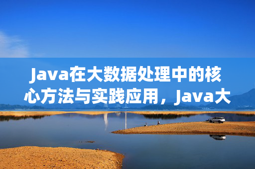 Java在大数据处理中的核心方法与实践应用，Java大数据处理，核心方法与实践应用
