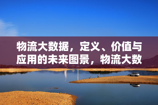物流大数据，定义、价值与应用的未来图景，物流大数据，定义、价值与应用的未来图景