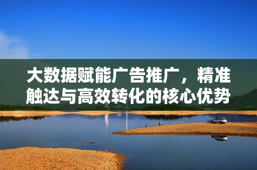 大数据赋能广告推广，精准触达与高效转化的核心优势，大数据赋能广告推广，精准触达与高效转化的核心优势