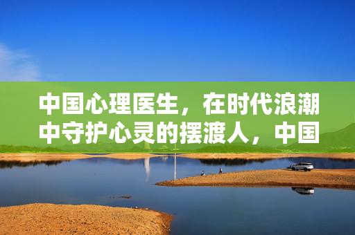 中国心理医生，在时代浪潮中守护心灵的摆渡人，中国心理医生，时代浪潮的心灵摆渡人