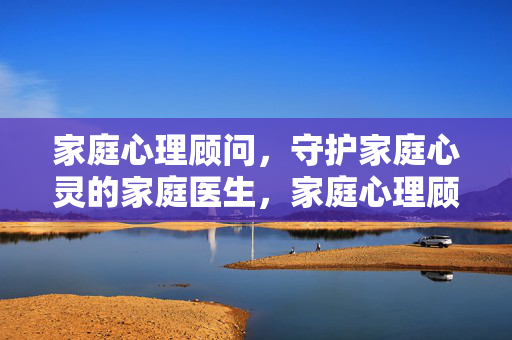 家庭心理顾问，守护家庭心灵的家庭医生，家庭心理顾问，守护心灵的家庭医生
