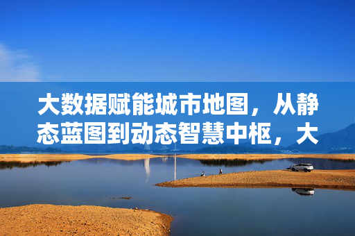 大数据赋能城市地图，从静态蓝图到动态智慧中枢，大数据赋能城市地图，从静态蓝图到动态智慧中枢