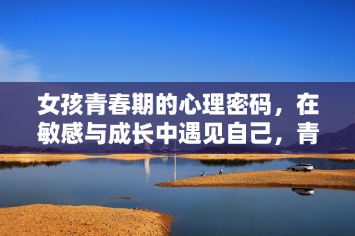 女孩青春期的心理密码，在敏感与成长中遇见自己，青春期女孩的心理密码，敏感中成长，遇见自己