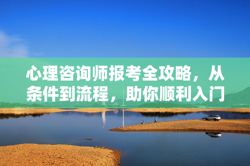 心理咨询师报考全攻略，从条件到流程，助你顺利入门，心理咨询师报考全攻略，从条件到流程，助你顺利入门