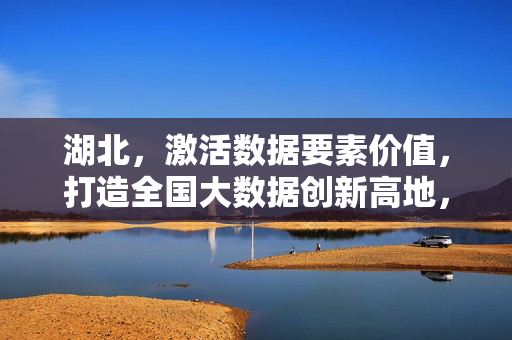 湖北，激活数据要素价值，打造全国大数据创新高地，湖北激活数据要素价值 打造全国大数据创新高地