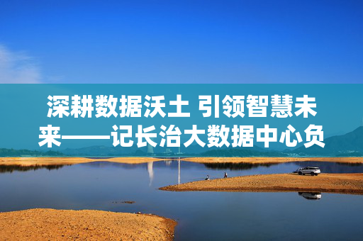深耕数据沃土 引领智慧未来——记长治大数据中心负责人张和平，深耕数据沃土 引领智慧未来——长治大数据中心负责人张和平