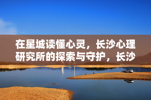在星城读懂心灵，长沙心理研究所的探索与守护，长沙心理研究所，星城心灵的探索与守护