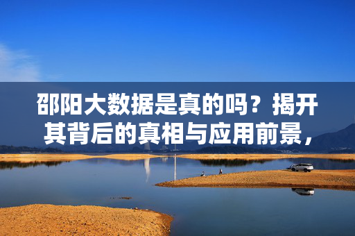 邵阳大数据是真的吗？揭开其背后的真相与应用前景，邵阳大数据，真相揭秘与应用前景