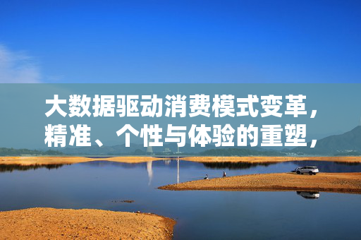 大数据驱动消费模式变革，精准、个性与体验的重塑，大数据驱动消费模式变革，精准、个性与体验的重塑