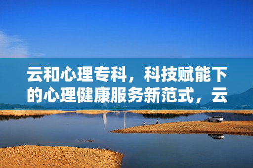云和心理专科，科技赋能下的心理健康服务新范式，云和心理专科，科技赋能心理健康服务新范式