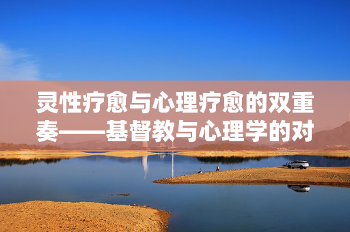 灵性疗愈与心理疗愈的双重奏——基督教与心理学的对话与融合，灵性疗愈与心理疗愈的双重奏，基督教与心理学的对话融合