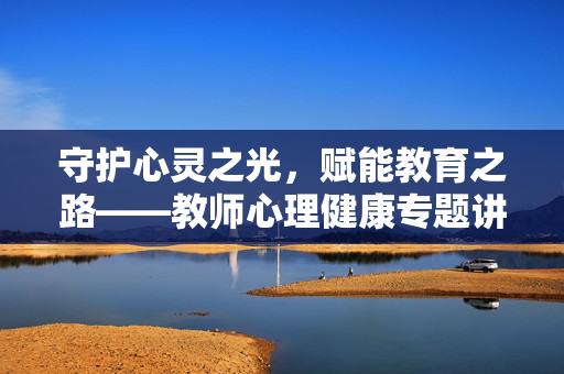 守护心灵之光，赋能教育之路——教师心理健康专题讲座稿，教师心理健康，守护心灵之光，赋能教育之路
