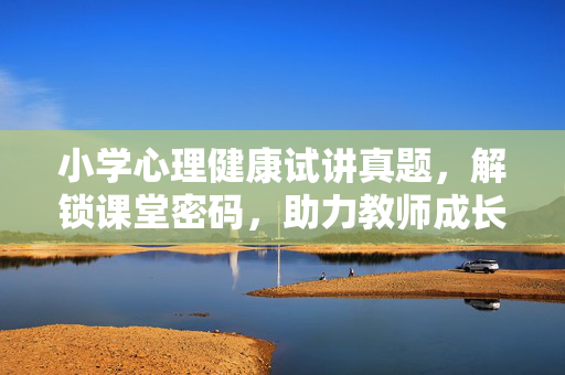 小学心理健康试讲真题，解锁课堂密码，助力教师成长，小学心理健康试讲真题，解锁课堂密码，赋能教师成长
