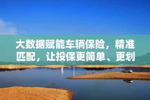大数据赋能车辆保险，精准匹配，让投保更简单、更划算，大数据赋能，车险精准匹配，投保简单划算