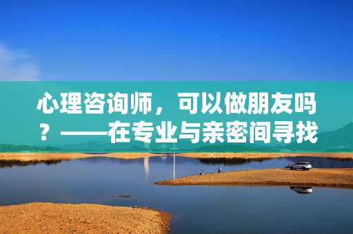 心理咨询师,可以做朋友吗?——在专业与亲密间寻找平衡,心理咨询师,可以做朋友吗?——专业与亲密的平衡