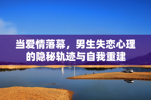 当爱情落幕，男生失恋心理的隐秘轨迹与自我重建