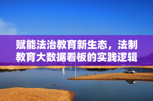 赋能法治教育新生态，法制教育大数据看板的实践逻辑与未来价值，法治教育大数据看板，赋能新生态的实践逻辑与未来价值