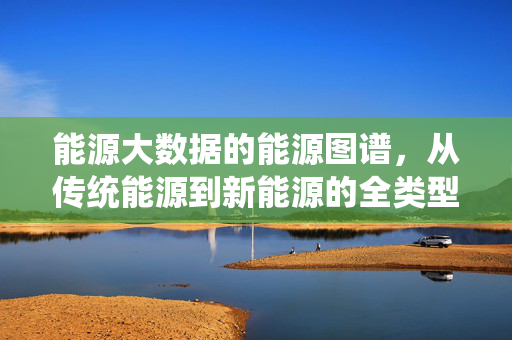 能源大数据的能源图谱，从传统能源到新能源的全类型解析，能源大数据图谱，从传统能源到新能源全类型解析