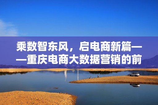 乘数智东风，启电商新篇——重庆电商大数据营销的前景与路径，乘数智东风，启重庆电商大数据营销新篇