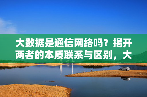 大数据是通信网络吗？揭开两者的本质联系与区别，大数据与通信网络，本质联系及区别解析