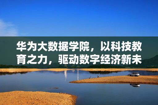 华为大数据学院，以科技教育之力，驱动数字经济新未来，华为大数据学院，科技教育赋能数字经济新未来